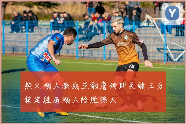 热火湖人激战正酣詹姆斯关键三分锁定胜局湖人险胜热火