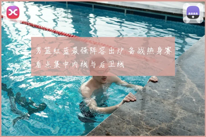 男篮红蓝最强阵容出炉 备战热身赛看点集中内线与后卫线