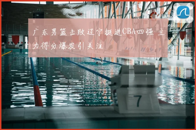 广东男篮击败辽宁挺进CBA四强 主力得分爆发引关注