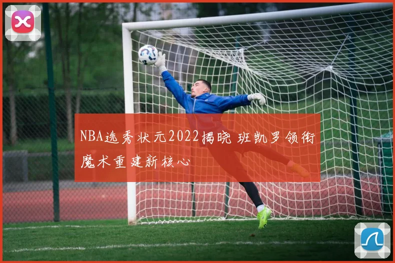 NBA选秀状元2022揭晓 班凯罗领衔魔术重建新核心