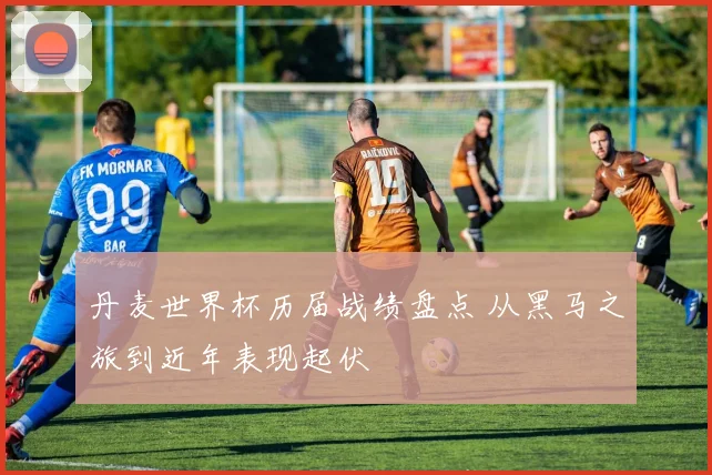 丹麦世界杯历届战绩盘点 从黑马之旅到近年表现起伏