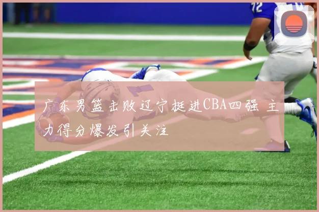 广东男篮击败辽宁挺进CBA四强 主力得分爆发引关注