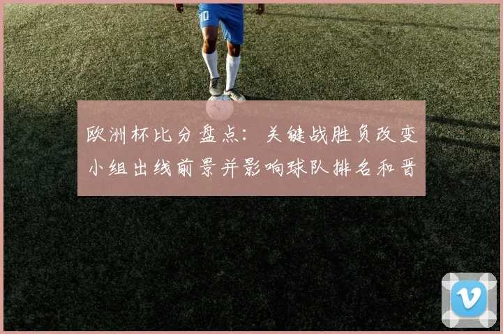 欧洲杯比分盘点：关键战胜负改变小组出线前景并影响球队排名和晋级动力