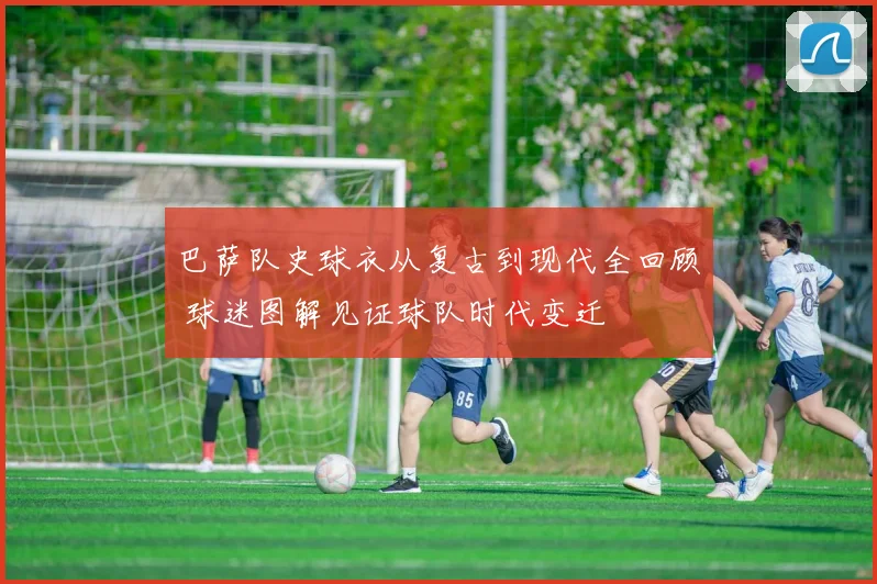 巴萨队史球衣从复古到现代全回顾 球迷图解见证球队时代变迁