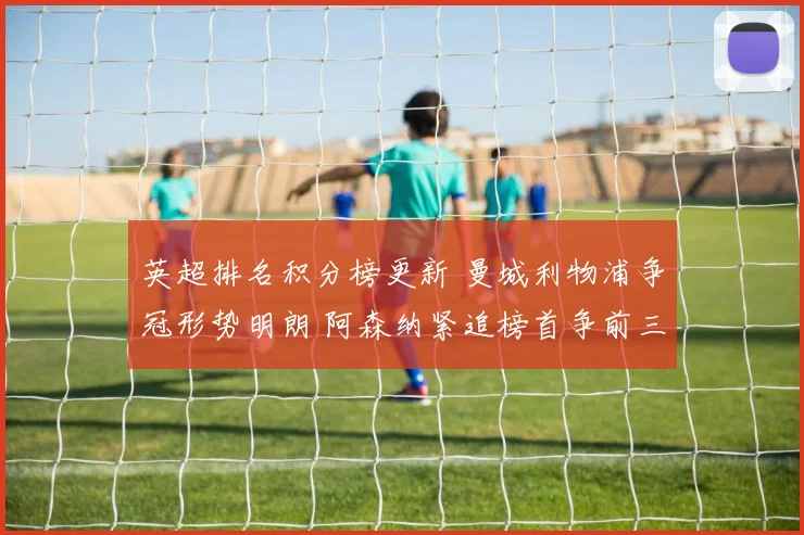 英超排名积分榜更新 曼城利物浦争冠形势明朗 阿森纳紧追榜首争前三