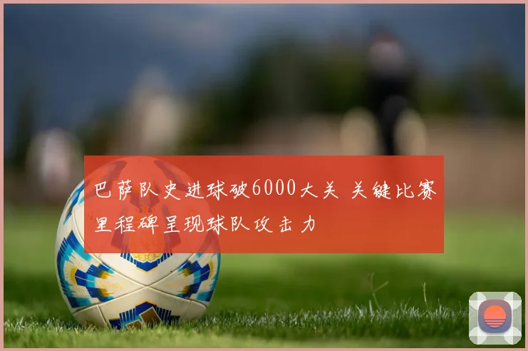 巴萨队史进球破6000大关 关键比赛里程碑呈现球队攻击力