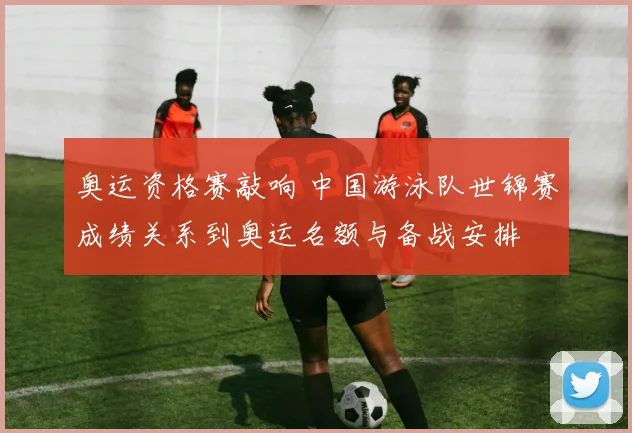 奥运资格赛敲响 中国游泳队世锦赛成绩关系到奥运名额与备战安排