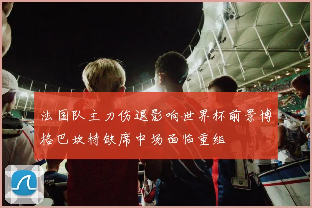 法国队主力伤退影响世界杯前景博格巴坎特缺席中场面临重组