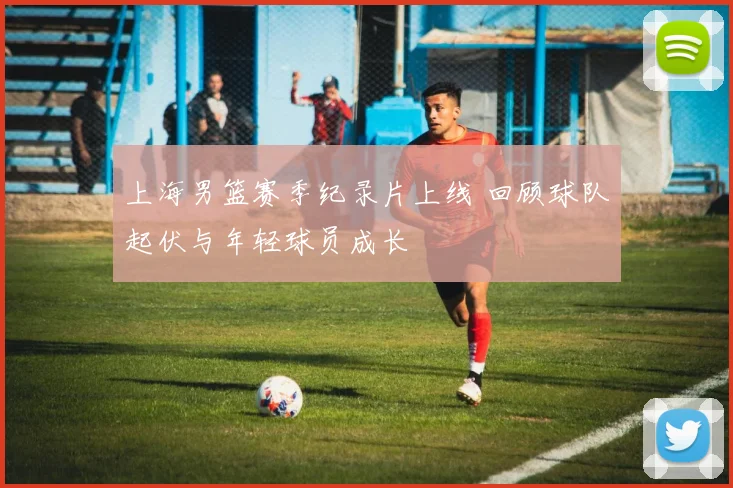 上海男篮赛季纪录片上线 回顾球队起伏与年轻球员成长