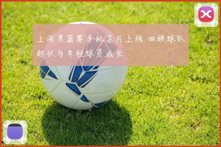 上海男篮赛季纪录片上线 回顾球队起伏与年轻球员成长