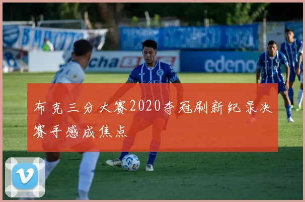 布克三分大赛2020夺冠刷新纪录决赛手感成焦点