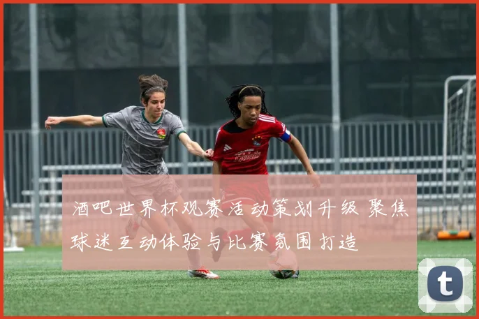 酒吧世界杯观赛活动策划升级 聚焦球迷互动体验与比赛氛围打造