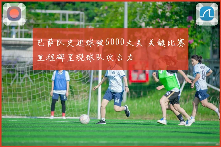 巴萨队史进球破6000大关 关键比赛里程碑呈现球队攻击力