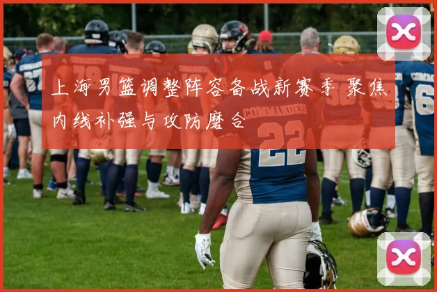 上海男篮调整阵容备战新赛季 聚焦内线补强与攻防磨合