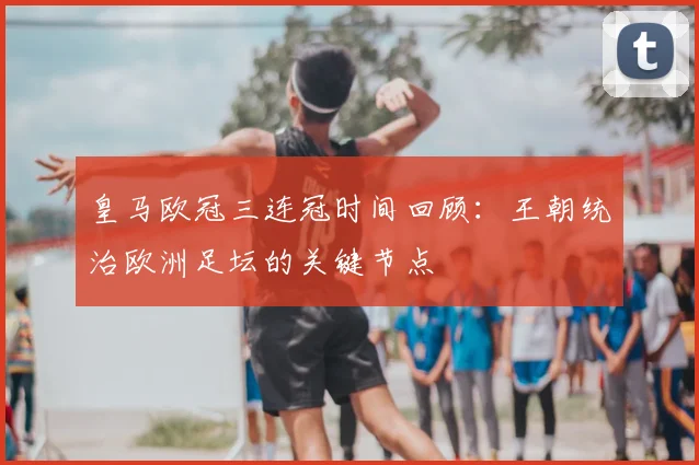 皇马欧冠三连冠时间回顾：王朝统治欧洲足坛的关键节点