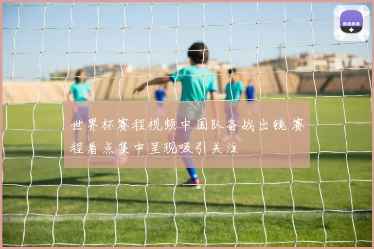 世界杯赛程视频中国队备战出镜 赛程看点集中呈现吸引关注
