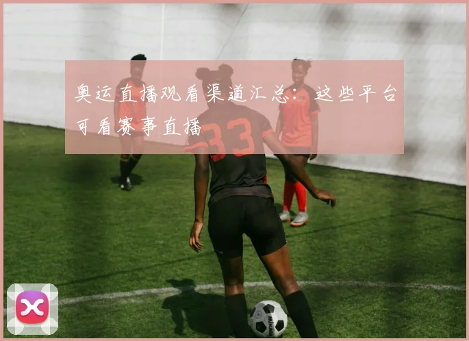 奥运直播观看渠道汇总:这些平台可看赛事直播
