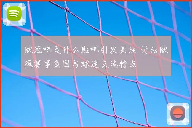 欧冠吧是什么贴吧引发关注 讨论欧冠赛事氛围与球迷交流特点