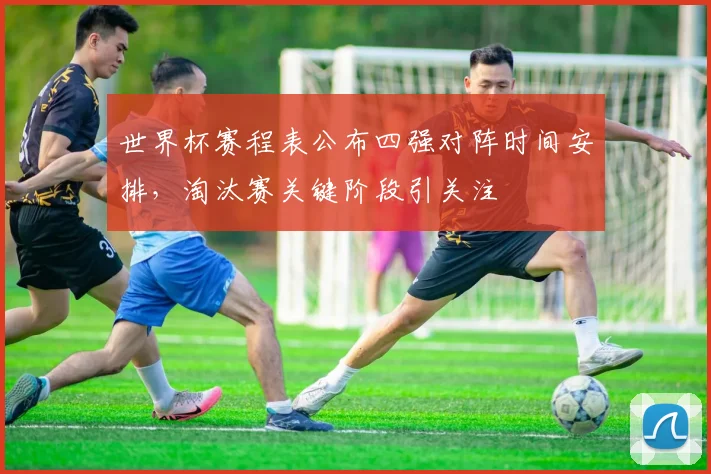 世界杯赛程表公布四强对阵时间安排，淘汰赛关键阶段引关注
