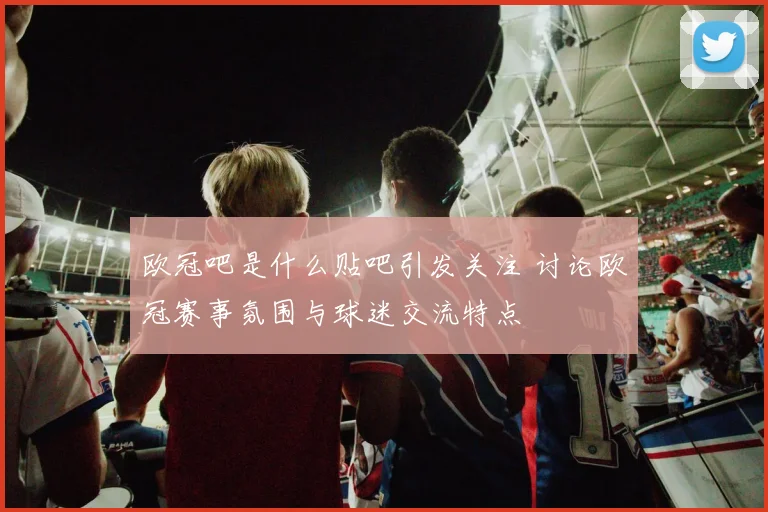 欧冠吧是什么贴吧引发关注 讨论欧冠赛事氛围与球迷交流特点